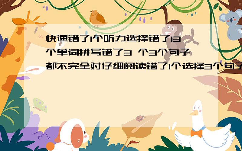 快速错了1个听力选择错了13个单词拼写错了3 个3个句子都不完全对仔细阅读错了1个选择3个句子不完全对完形