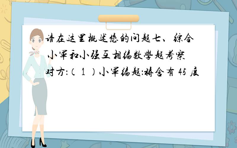 请在这里概述您的问题七、综合 小军和小强互相编数学题考察对方：（ 1 ）小军编题：将含有 45 度