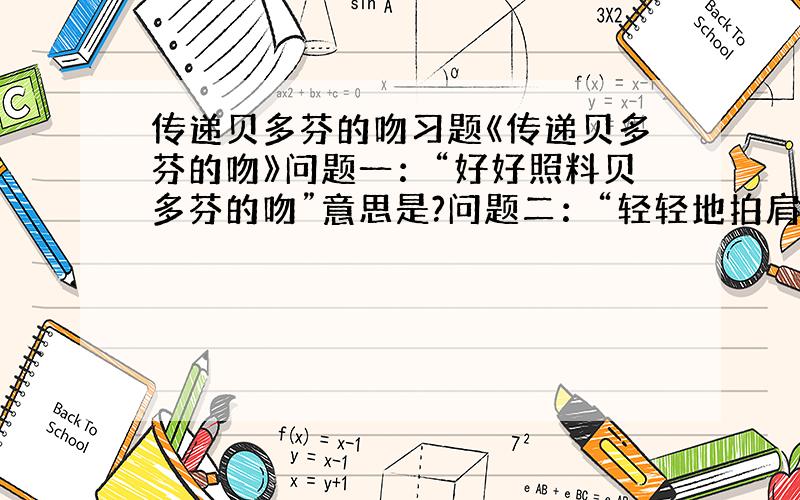 传递贝多芬的吻习题《传递贝多芬的吻》问题一：“好好照料贝多芬的吻”意思是?问题二：“轻轻地拍肩”表示?问题三：读了这个小