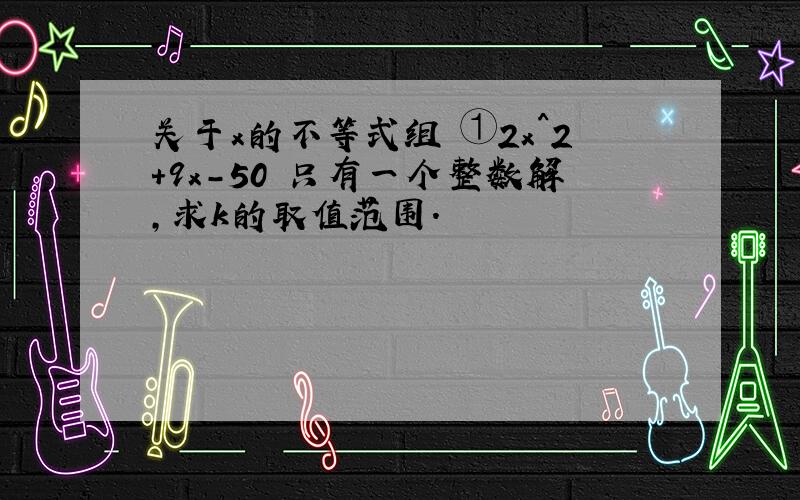 关于x的不等式组 ①2x^2+9x-50 只有一个整数解,求k的取值范围.