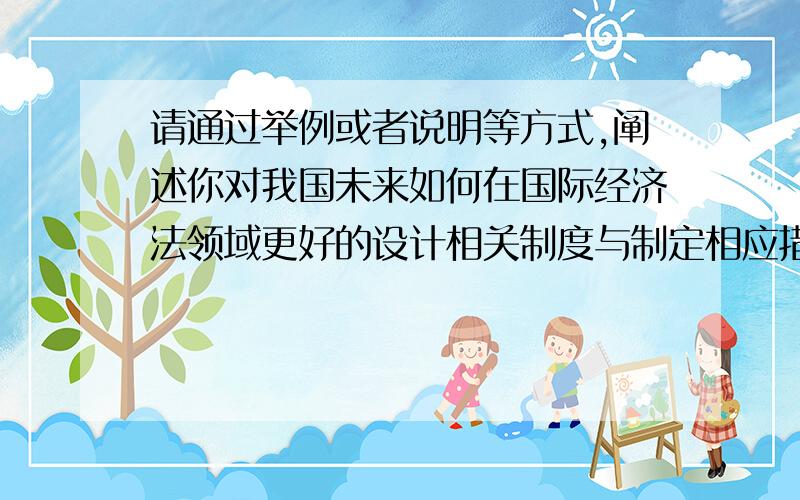 请通过举例或者说明等方式,阐述你对我国未来如何在国际经济法领域更好的设计相关制度与制定相应措施等...