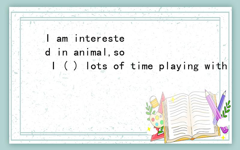 I am interested in animal,so I ( ) lots of time playing with