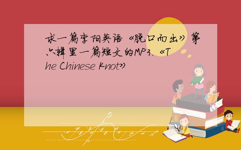 求一篇李阳英语《脱口而出》第六辑里一篇短文的MP3.《The Chinese Knot》