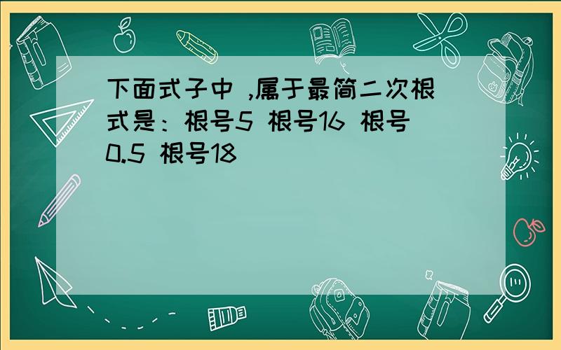 下面式子中 ,属于最简二次根式是：根号5 根号16 根号0.5 根号18