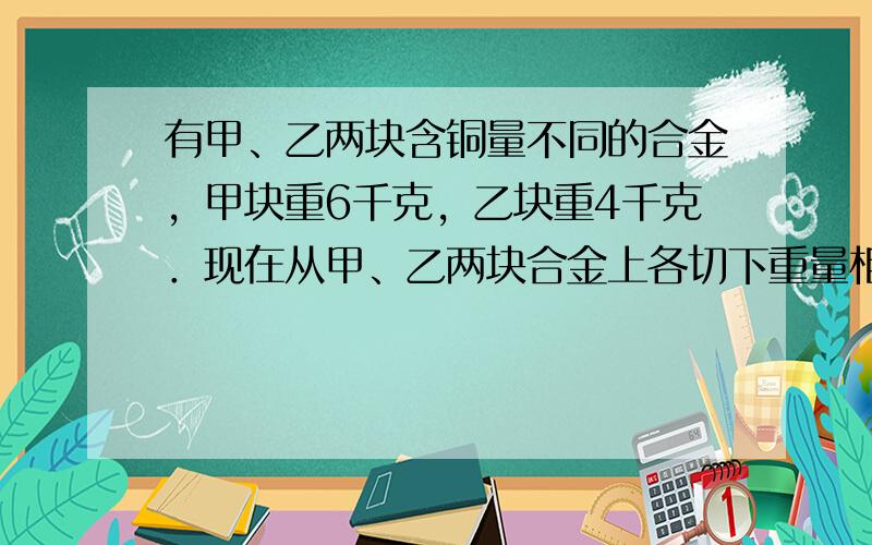 有甲、乙两块含铜量不同的合金，甲块重6千克，乙块重4千克．现在从甲、乙两块合金上各切下重量相等的一部分．将甲块上切下的部