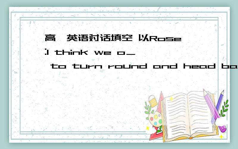 高一英语对话填空 以Rose:I think we o＿ to turn round and head back hom