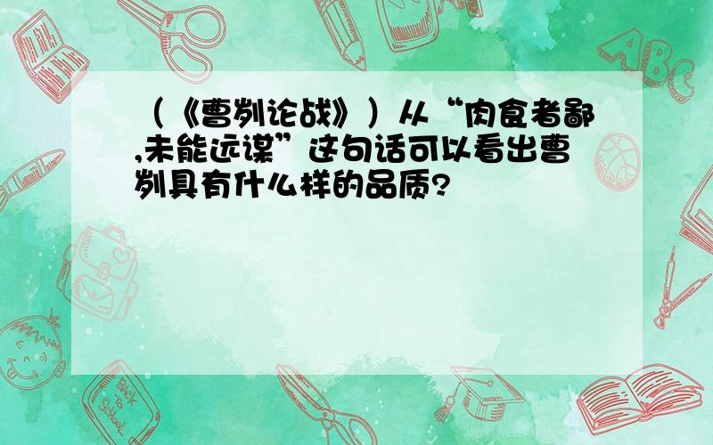 （《曹刿论战》）从“肉食者鄙,未能远谋”这句话可以看出曹刿具有什么样的品质?