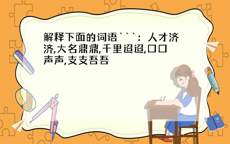 解释下面的词语```：人才济济,大名鼎鼎,千里迢迢,口口声声,支支吾吾