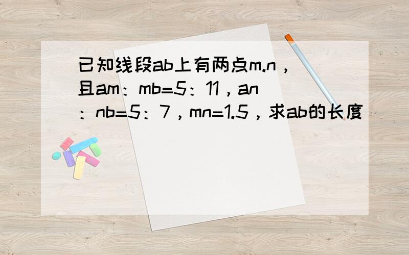 已知线段ab上有两点m.n，且am：mb=5：11，an：nb=5：7，mn=1.5，求ab的长度