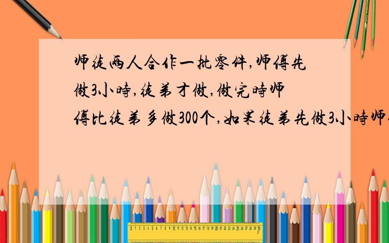 师徒两人合作一批零件,师傅先做3小时,徒弟才做,做完时师傅比徒弟多做300个,如果徒弟先做3小时师傅再做,做完时徒弟比师