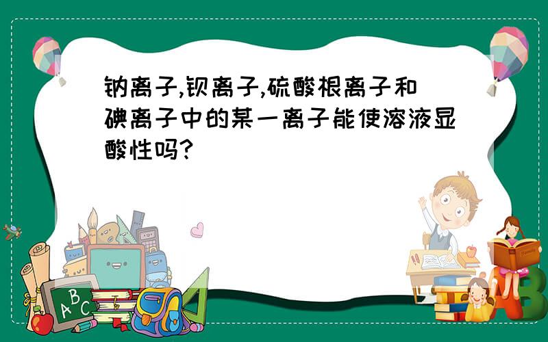 钠离子,钡离子,硫酸根离子和碘离子中的某一离子能使溶液显酸性吗?