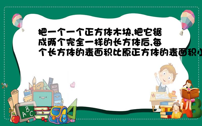 把一个一个正方体木块,把它锯成两个完全一样的长方体后,每个长方体的表面积比原正方体的表面积小32平方厘