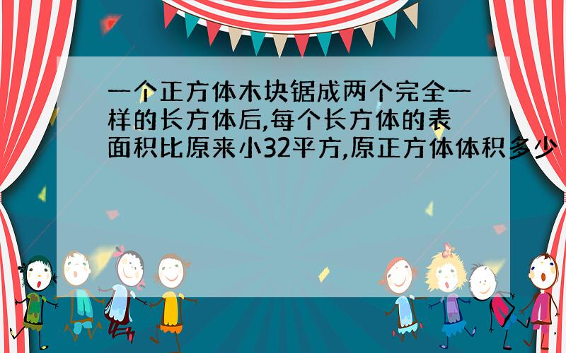 一个正方体木块锯成两个完全一样的长方体后,每个长方体的表面积比原来小32平方,原正方体体积多少