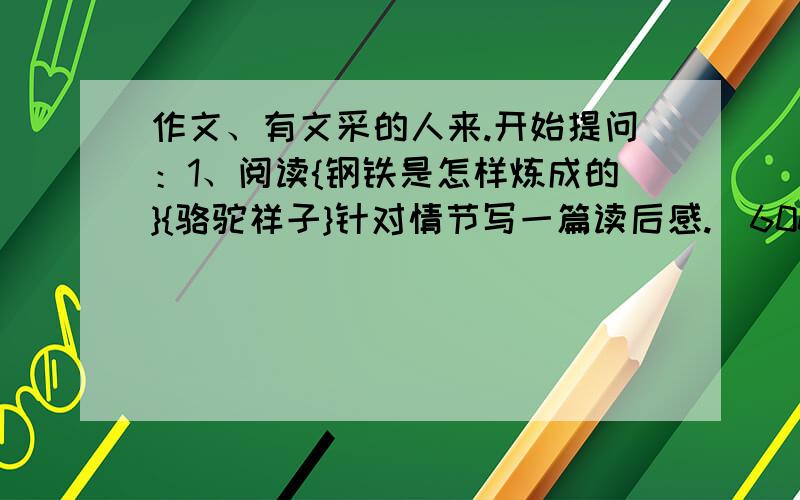 作文、有文采的人来.开始提问：1、阅读{钢铁是怎样炼成的}{骆驼祥子}针对情节写一篇读后感.（600字以上）2、暑假见闻