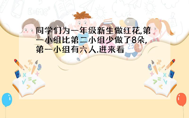 同学们为一年级新生做红花,第一小组比第二小组少做了8朵,第一小组有六人.进来看