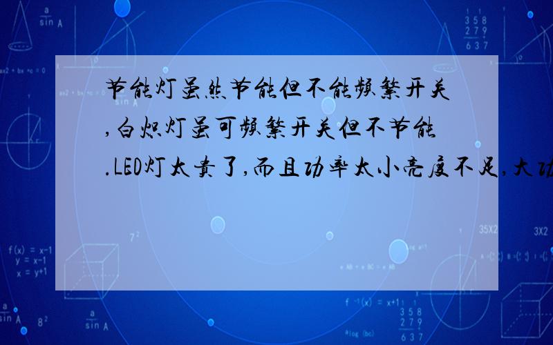 节能灯虽然节能但不能频繁开关,白炽灯虽可频繁开关但不节能.LED灯太贵了,而且功率太小亮度不足,大功率的还没有普及,很少