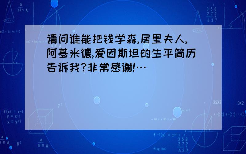 请问谁能把钱学森,居里夫人,阿基米德,爱因斯坦的生平简历告诉我?非常感谢!…