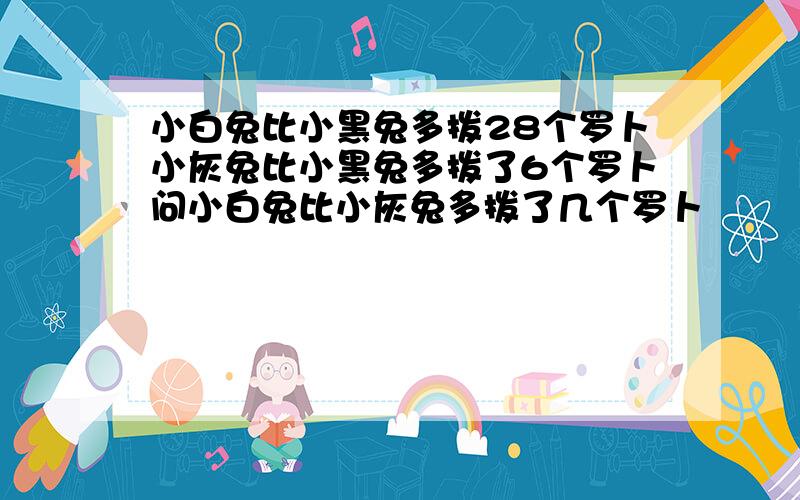 小白兔比小黑兔多拨28个罗卜小灰兔比小黑兔多拨了6个罗卜问小白兔比小灰兔多拨了几个罗卜