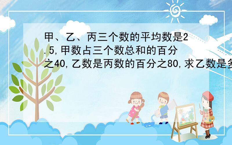 甲、乙、丙三个数的平均数是2.5,甲数占三个数总和的百分之40,乙数是丙数的百分之80,求乙数是多少?(希望有式子）