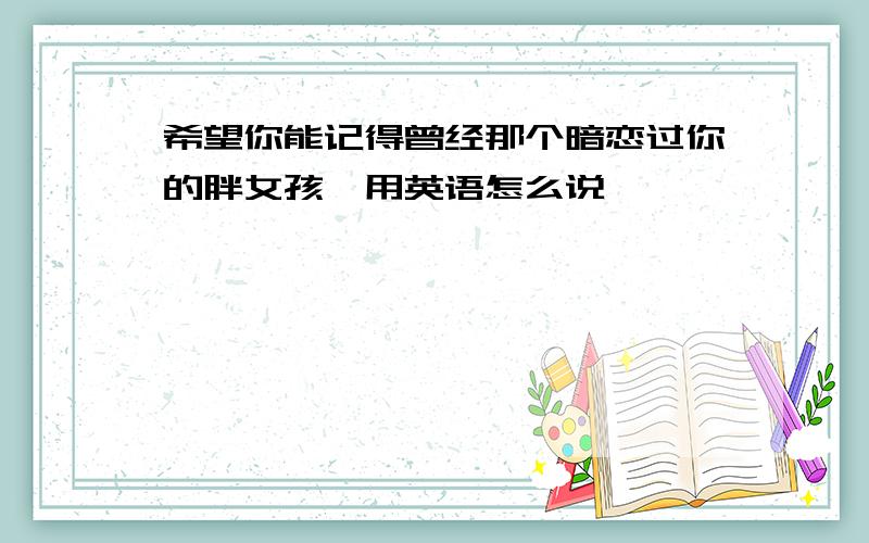 希望你能记得曾经那个暗恋过你的胖女孩,用英语怎么说