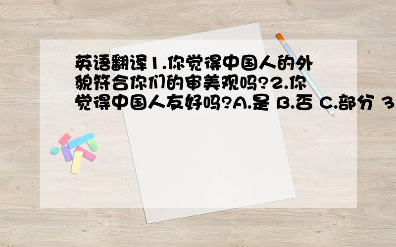 英语翻译1.你觉得中国人的外貌符合你们的审美观吗?2.你觉得中国人友好吗?A.是 B.否 C.部分 3.当中国人向你求助