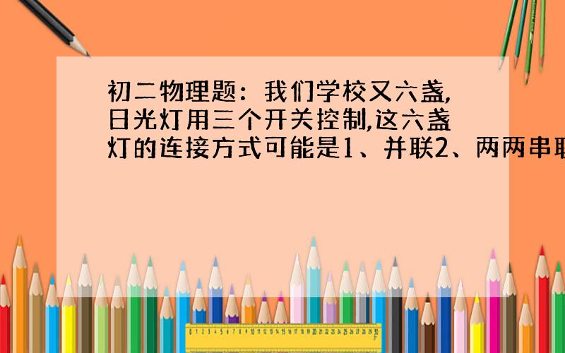 初二物理题：我们学校又六盏,日光灯用三个开关控制,这六盏灯的连接方式可能是1、并联2、两两串联再并联