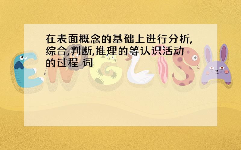 在表面概念的基础上进行分析,综合,判断,推理的等认识活动的过程 词