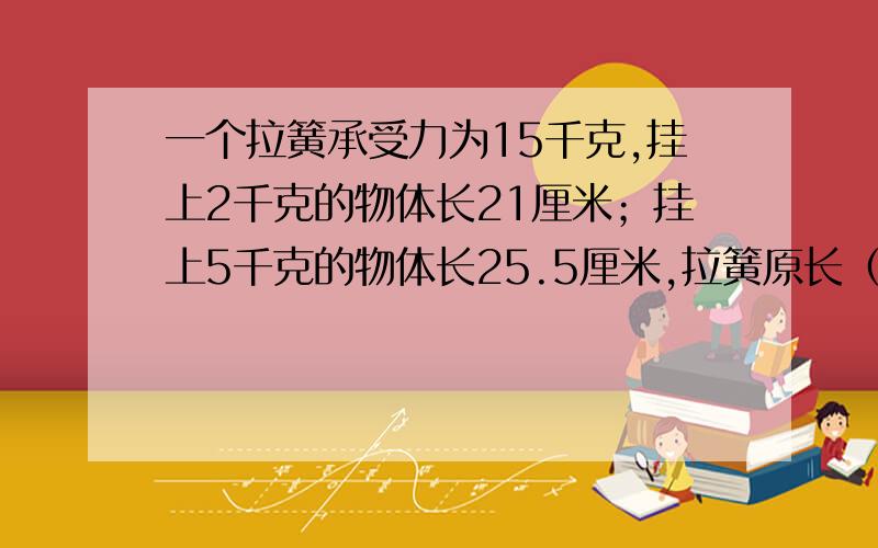 一个拉簧承受力为15千克,挂上2千克的物体长21厘米；挂上5千克的物体长25.5厘米,拉簧原长（）厘米,挂上（）千克物体