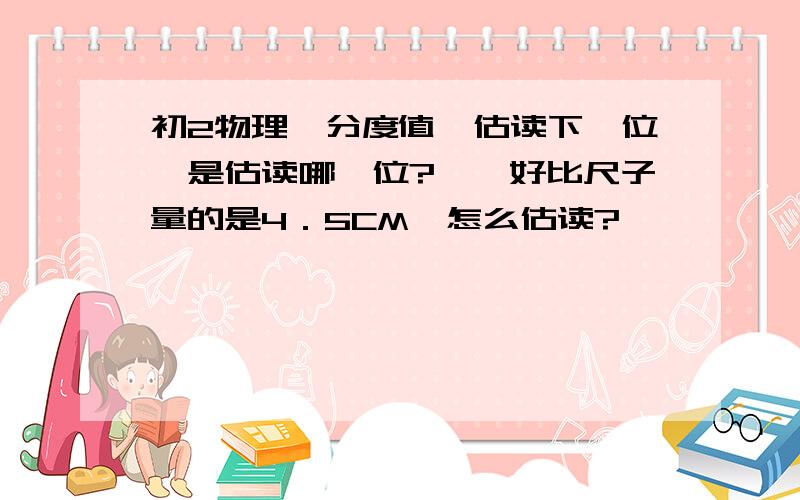 初2物理　分度值　估读下一位　是估读哪一位?　　好比尺子量的是4．5CM　怎么估读?