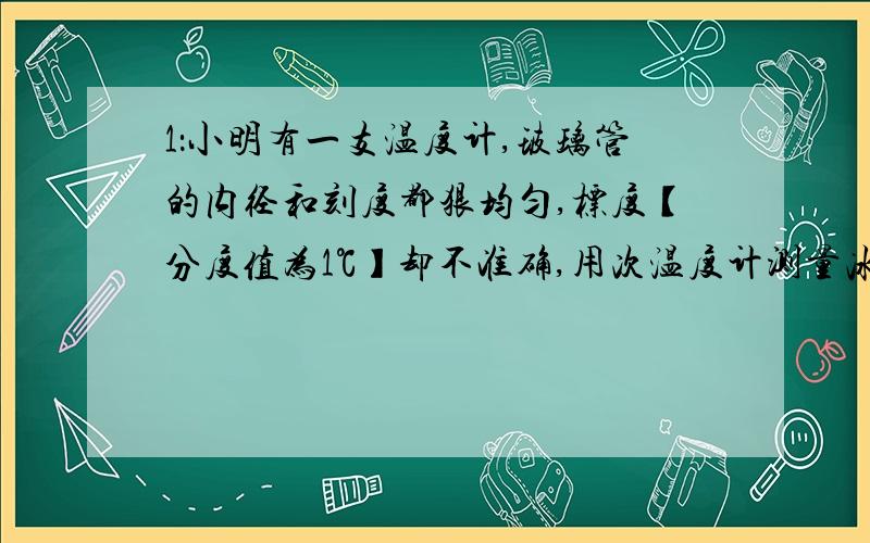 1：小明有一支温度计,玻璃管的内径和刻度都狠均匀,标度【分度值为1℃】却不准确,用次温度计测量冰水混合物,示数为5℃,放