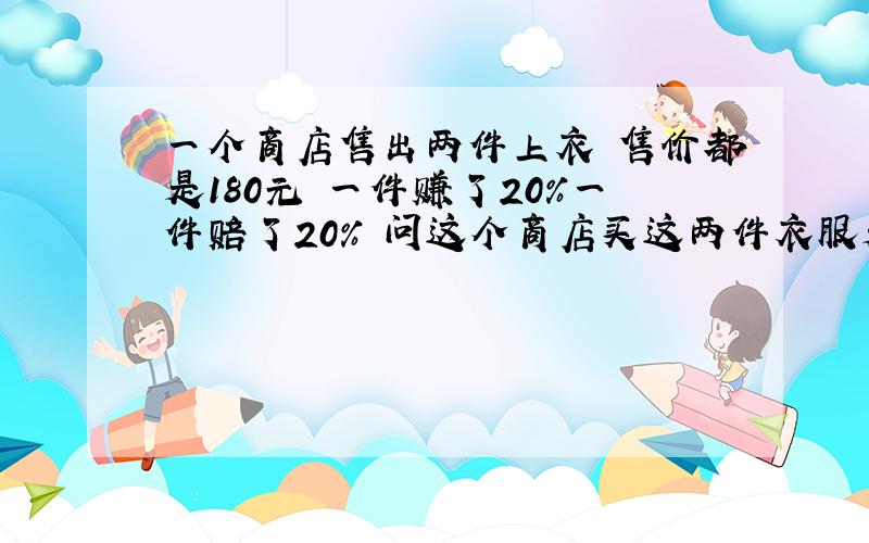 一个商店售出两件上衣 售价都是180元 一件赚了20%一件赔了20% 问这个商店买这两件衣服是赚还是赔了 赚或赔