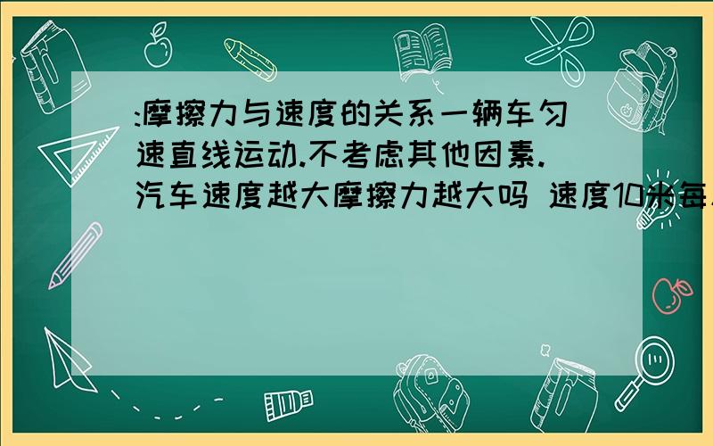 :摩擦力与速度的关系一辆车匀速直线运动.不考虑其他因素.汽车速度越大摩擦力越大吗 速度10米每秒,受到地面20牛的摩擦力