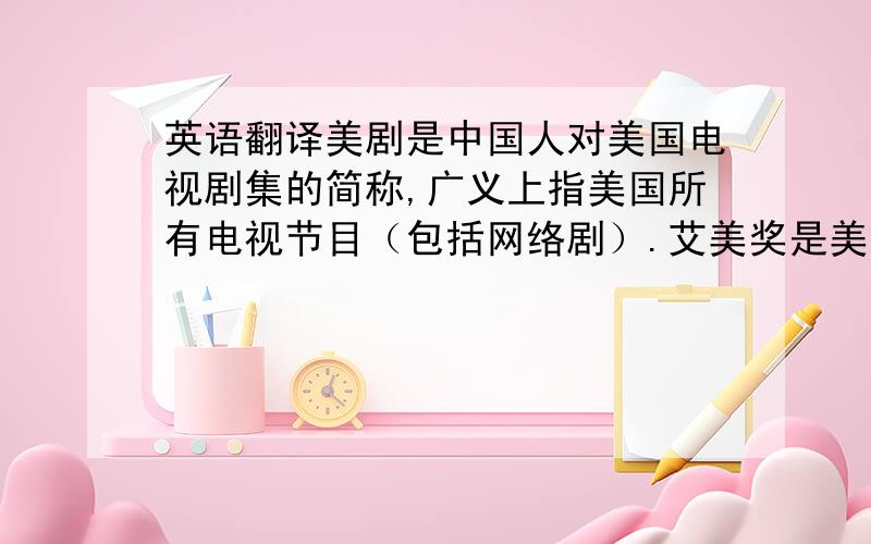 英语翻译美剧是中国人对美国电视剧集的简称,广义上指美国所有电视节目（包括网络剧）.艾美奖是美国电视界的最高荣誉,每年褒扬