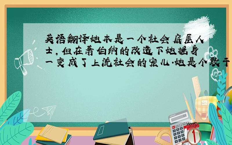 英语翻译她本是一个社会底层人士,但在萧伯纳的改造下她摇身一变成了上流社会的宠儿.她是个敢于表现自己的人,他想到什么就说什