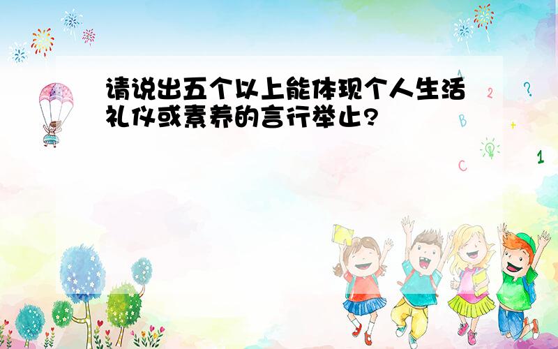 请说出五个以上能体现个人生活礼仪或素养的言行举止?