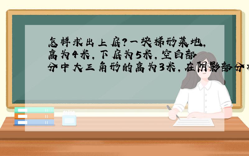 怎样求出上底?一块梯形菜地,高为4米,下底为5米,空白部分中大三角形的高为3米,在阴影部分种青