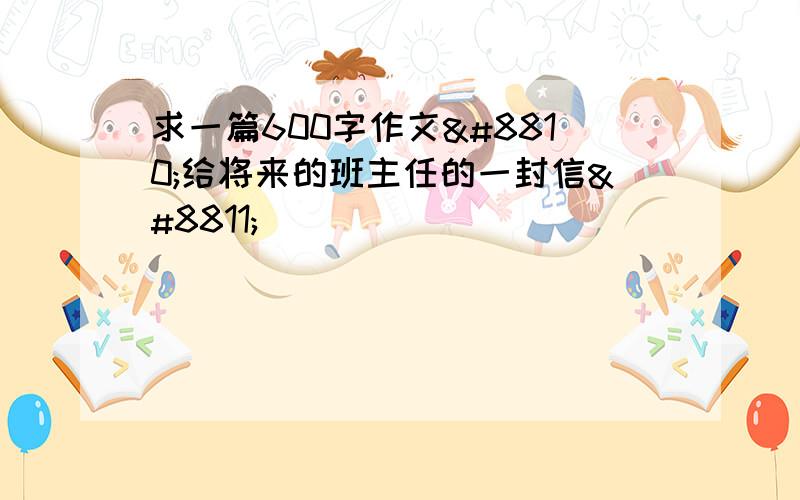 求一篇600字作文≪给将来的班主任的一封信≫