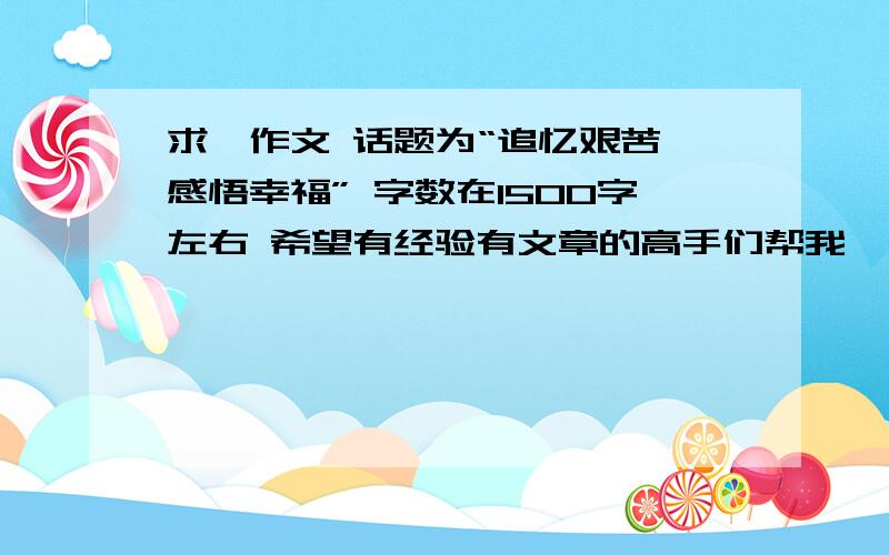 求一作文 话题为“追忆艰苦 感悟幸福” 字数在1500字左右 希望有经验有文章的高手们帮我一下 , 谢谢啦.