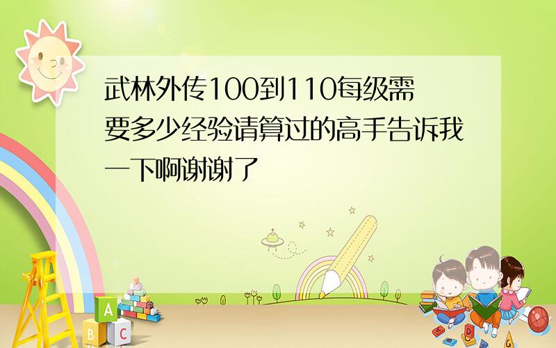 武林外传100到110每级需要多少经验请算过的高手告诉我一下啊谢谢了