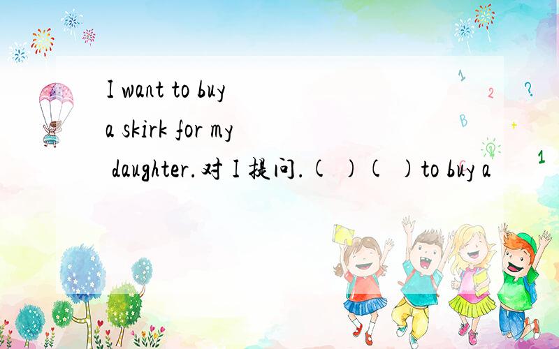 I want to buy a skirk for my daughter.对 I 提问.( )( )to buy a