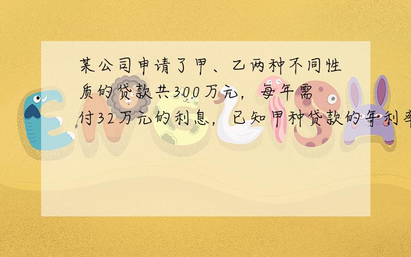 某公司申请了甲、乙两种不同性质的贷款共300万元，每年需付32万元的利息，已知甲种贷款的年利率是10%，乙种贷款的年利率