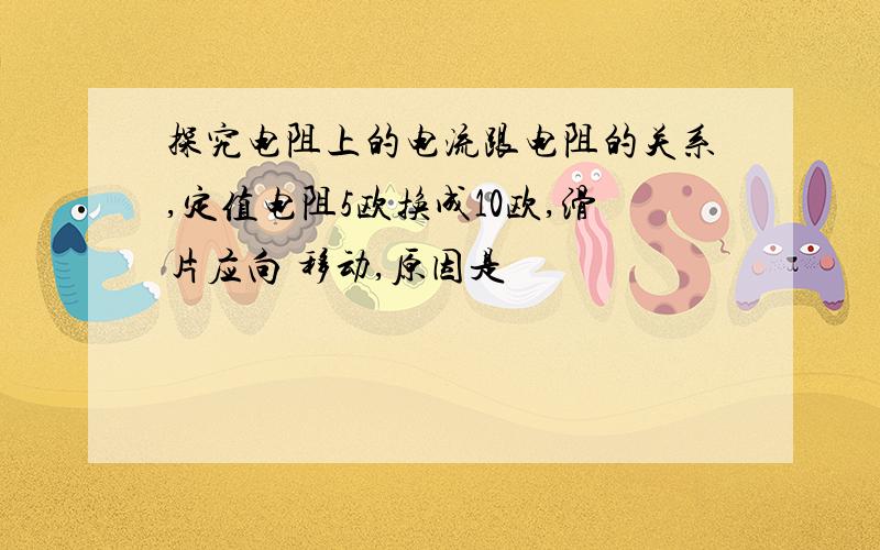 探究电阻上的电流跟电阻的关系,定值电阻5欧换成10欧,滑片应向 移动,原因是