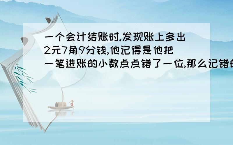 一个会计结账时.发现账上多出2元7角9分钱,他记得是他把一笔进账的小数点点错了一位,那么记错的这笔钱原