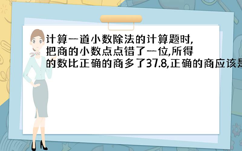 计算一道小数除法的计算题时,把商的小数点点错了一位,所得的数比正确的商多了37.8,正确的商应该是多少