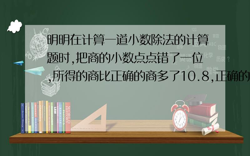 明明在计算一道小数除法的计算题时,把商的小数点点错了一位,所得的商比正确的商多了10.8,正确的商?