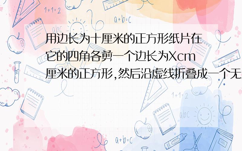 用边长为十厘米的正方形纸片在它的四角各剪一个边长为Xcm厘米的正方形,然后沿虚线折叠成一个无盖的长方体盒子.