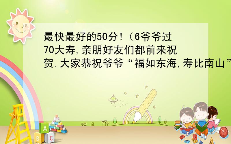 最快最好的50分!（6爷爷过70大寿,亲朋好友们都前来祝贺.大家恭祝爷爷“福如东海,寿比南山”,可是爷爷却叹道：“___