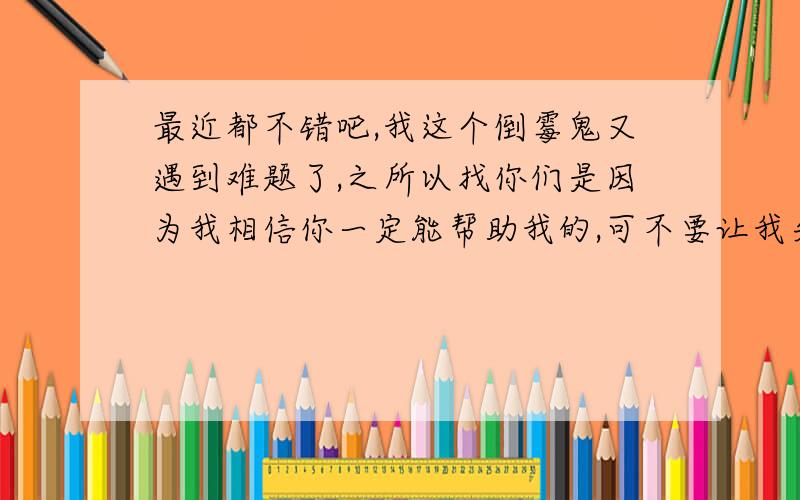 最近都不错吧,我这个倒霉鬼又遇到难题了,之所以找你们是因为我相信你一定能帮助我的,可不要让我失望呀!我引用武林外传里的一