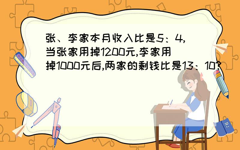 张、李家本月收入比是5：4,当张家用掉1200元,李家用掉1000元后,两家的剩钱比是13：10?