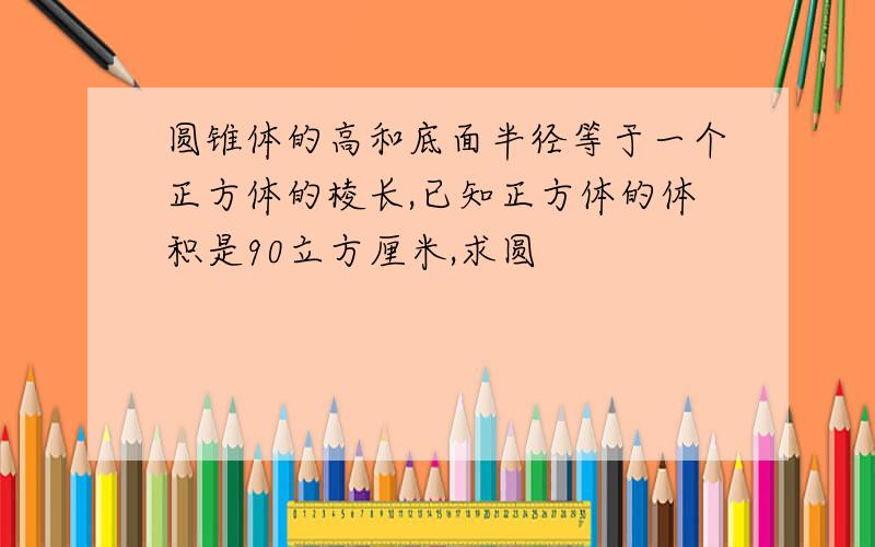 圆锥体的高和底面半径等于一个正方体的棱长,已知正方体的体积是90立方厘米,求圆